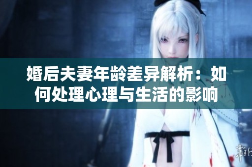 婚后夫妻年龄差异解析：如何处理心理与生活的影响