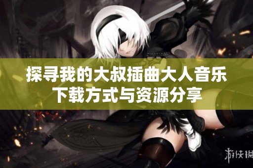 探寻我的大叔插曲大人音乐下载方式与资源分享