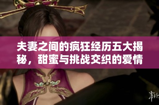 夫妻之间的疯狂经历五大揭秘，甜蜜与挑战交织的爱情故事