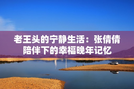 老王头的宁静生活：张倩倩陪伴下的幸福晚年记忆