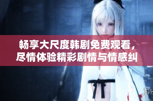 畅享大尺度韩剧免费观看，尽情体验精彩剧情与情感纠葛