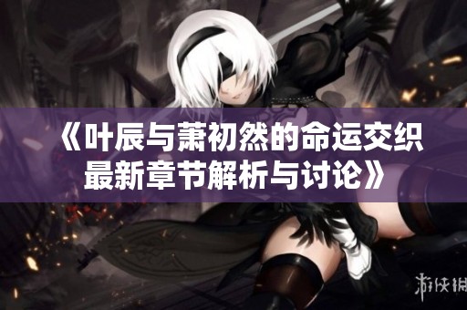 《叶辰与萧初然的命运交织最新章节解析与讨论》