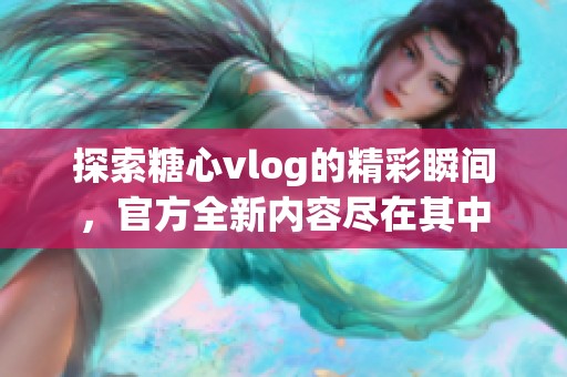 探索糖心vlog的精彩瞬间，官方全新内容尽在其中