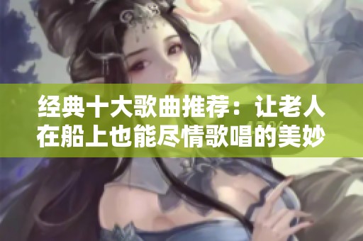 经典十大歌曲推荐：让老人在船上也能尽情歌唱的美妙旋律