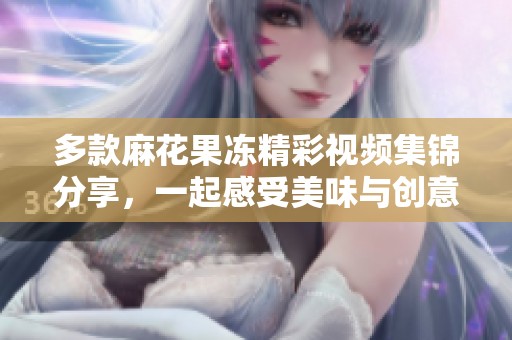 多款麻花果冻精彩视频集锦分享，一起感受美味与创意的碰撞
