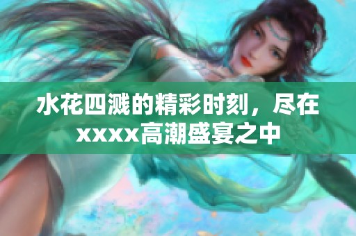 水花四溅的精彩时刻，尽在xxxx高潮盛宴之中