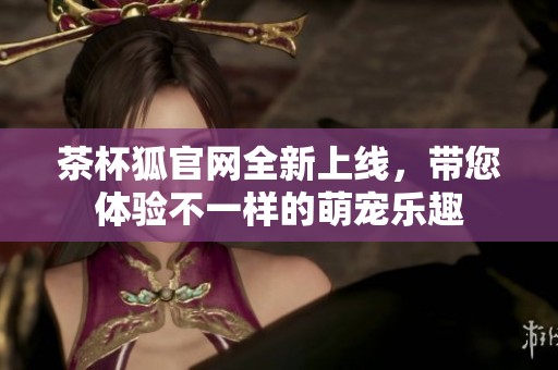 茶杯狐官网全新上线，带您体验不一样的萌宠乐趣