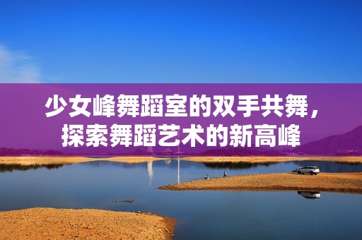少女峰舞蹈室的双手共舞，探索舞蹈艺术的新高峰