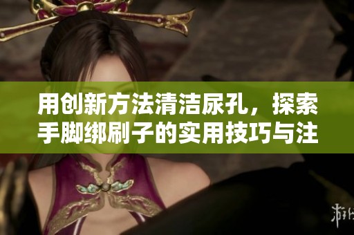 用创新方法清洁尿孔，探索手脚绑刷子的实用技巧与注意事项
