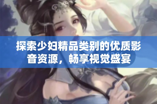 探索少妇精品类别的优质影音资源，畅享视觉盛宴