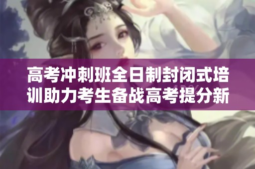 高考冲刺班全日制封闭式培训助力考生备战高考提分新策略