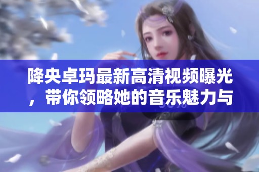 降央卓玛最新高清视频曝光，带你领略她的音乐魅力与风采