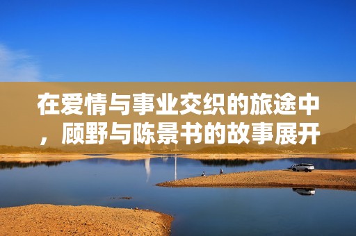 在爱情与事业交织的旅途中，顾野与陈景书的故事展开