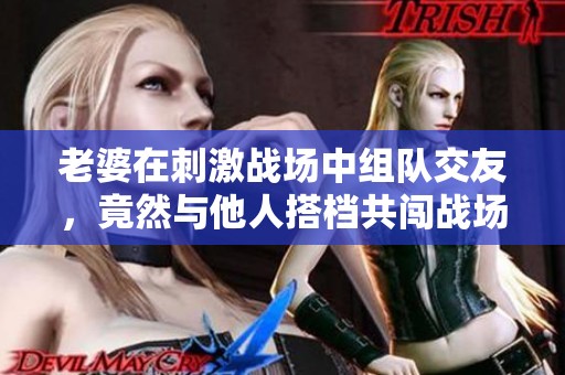 老婆在刺激战场中组队交友，竟然与他人搭档共闯战场