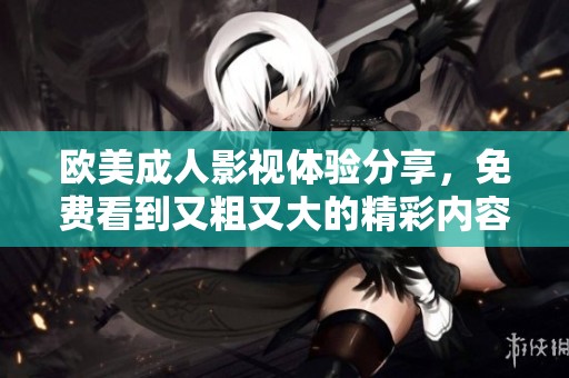 欧美成人影视体验分享，免费看到又粗又大的精彩内容