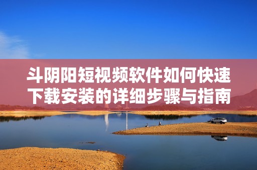 斗阴阳短视频软件如何快速下载安装的详细步骤与指南