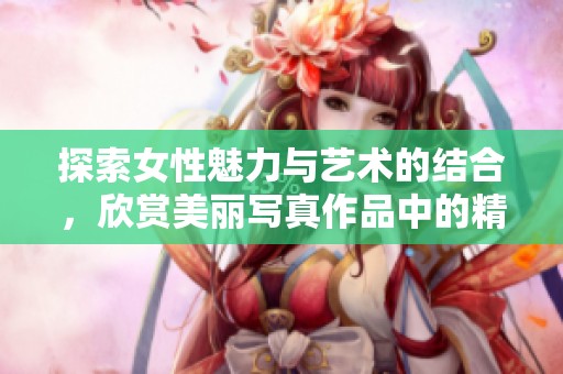 探索女性魅力与艺术的结合，欣赏美丽写真作品中的精彩瞬间