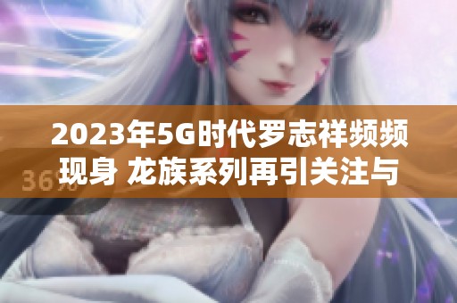 2023年5G时代罗志祥频频现身 龙族系列再引关注与热议