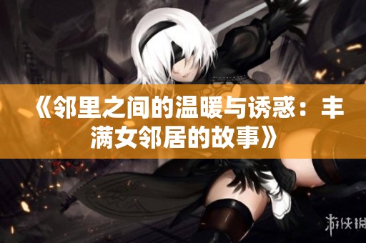 《邻里之间的温暖与诱惑：丰满女邻居的故事》
