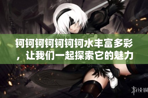 钶钶钶钶钶钶钶水丰富多彩，让我们一起探索它的魅力与奥秘