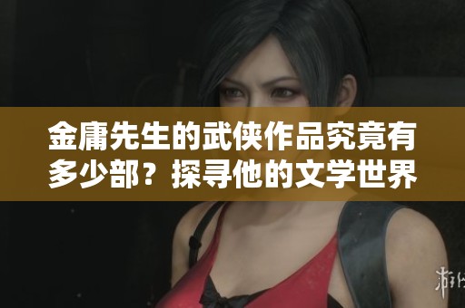 金庸先生的武侠作品究竟有多少部？探寻他的文学世界