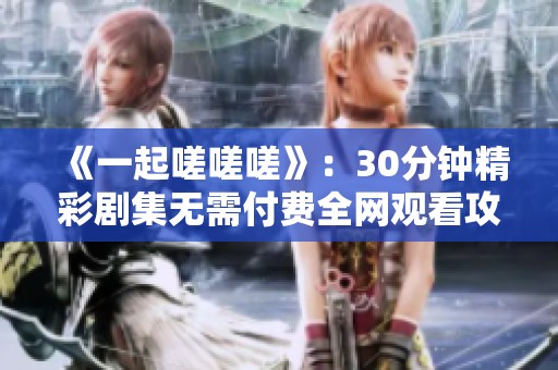 《一起嗟嗟嗟》：30分钟精彩剧集无需付费全网观看攻略