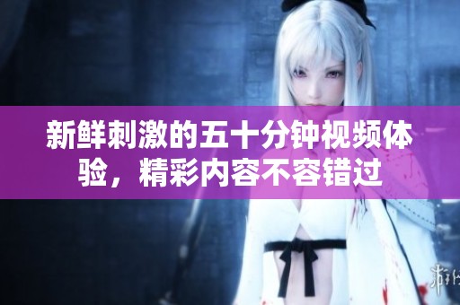 新鲜刺激的五十分钟视频体验，精彩内容不容错过