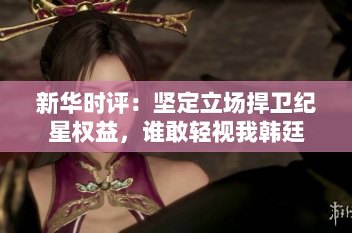 新华时评：坚定立场捍卫纪星权益，谁敢轻视我韩廷