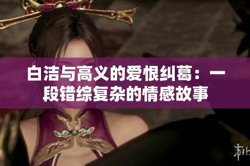白洁与高义的爱恨纠葛：一段错综复杂的情感故事