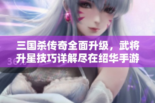 三国杀传奇全面升级，武将升星技巧详解尽在绍华手游网
