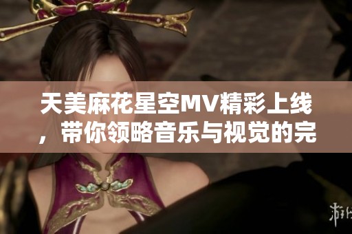天美麻花星空MV精彩上线，带你领略音乐与视觉的完美结合