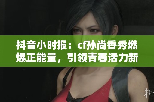 抖音小时报：cf孙尚香秀燃爆正能量，引领青春活力新风尚