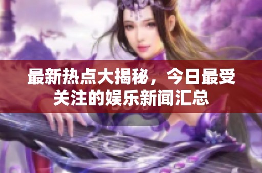 最新热点大揭秘，今日最受关注的娱乐新闻汇总