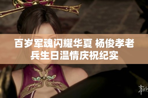 百岁军魂闪耀华夏 杨俊孝老兵生日温情庆祝纪实