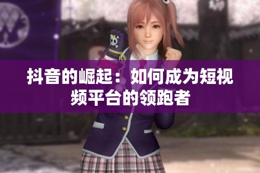 抖音的崛起：如何成为短视频平台的领跑者