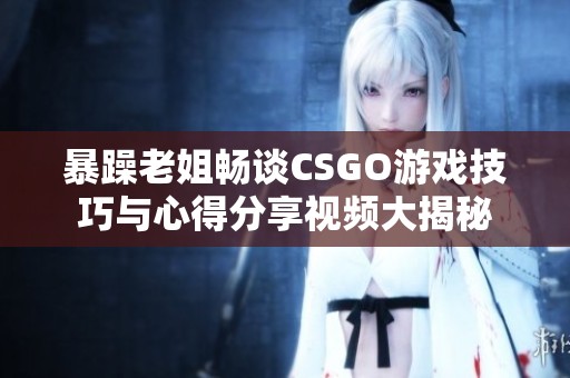 暴躁老姐畅谈CSGO游戏技巧与心得分享视频大揭秘