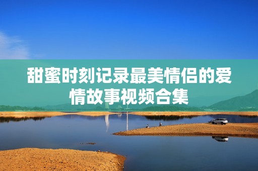 甜蜜时刻记录最美情侣的爱情故事视频合集