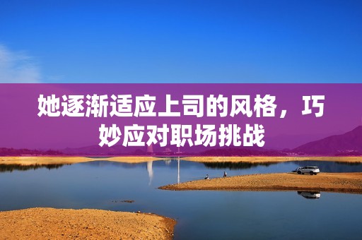 她逐渐适应上司的风格，巧妙应对职场挑战