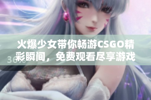 火爆少女带你畅游CSGO精彩瞬间，免费观看尽享游戏乐趣