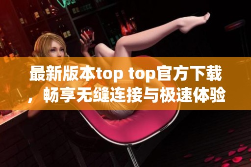 最新版本top top官方下载，畅享无缝连接与极速体验！