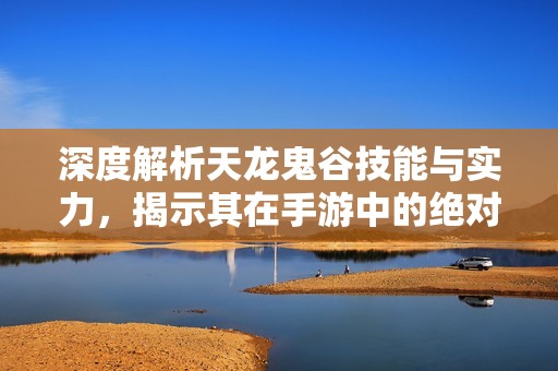 深度解析天龙鬼谷技能与实力，揭示其在手游中的绝对优势地位