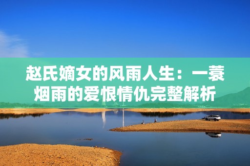 赵氏嫡女的风雨人生：一蓑烟雨的爱恨情仇完整解析