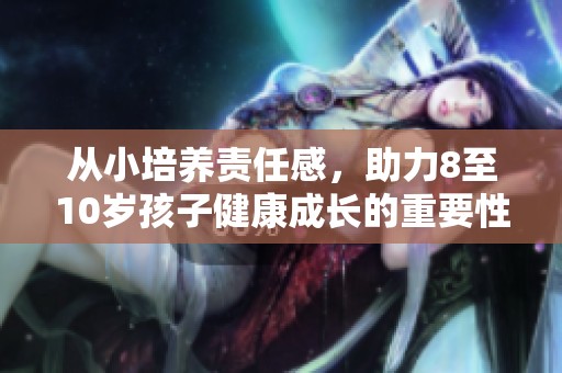 从小培养责任感，助力8至10岁孩子健康成长的重要性