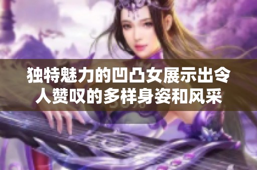 独特魅力的凹凸女展示出令人赞叹的多样身姿和风采