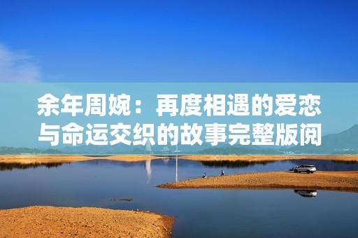 余年周婉：再度相遇的爱恋与命运交织的故事完整版阅读