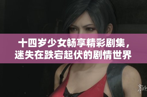 十四岁少女畅享精彩剧集，迷失在跌宕起伏的剧情世界中