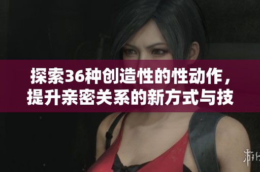 探索36种创造性的性动作，提升亲密关系的新方式与技巧