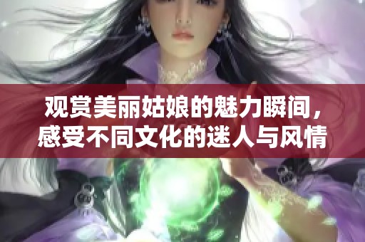 观赏美丽姑娘的魅力瞬间，感受不同文化的迷人与风情