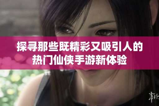 探寻那些既精彩又吸引人的热门仙侠手游新体验