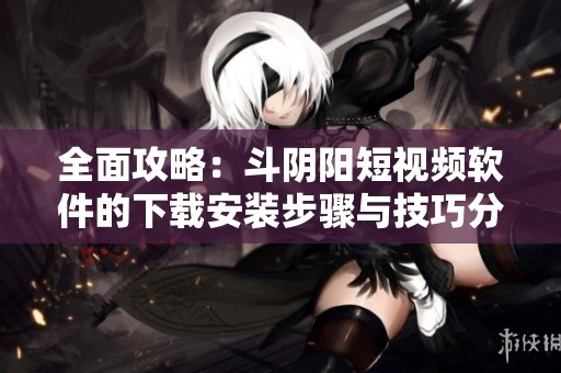 全面攻略：斗阴阳短视频软件的下载安装步骤与技巧分享
